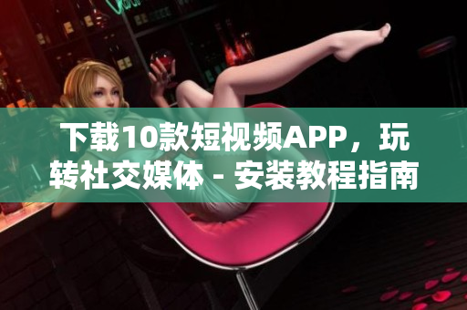 下载10款短视频APP，玩转社交媒体 - 安装教程指南
