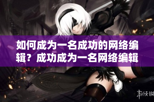 如何成为一名成功的网络编辑？成功成为一名网络编辑的秘诀