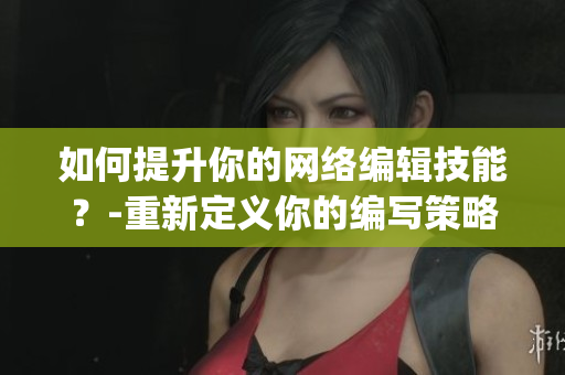 如何提升你的网络编辑技能？-重新定义你的编写策略)