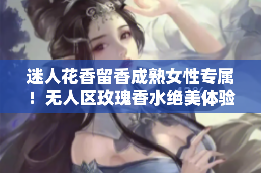 迷人花香留香成熟女性专属！无人区玫瑰香水绝美体验