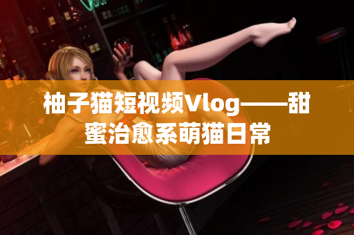 柚子猫短视频Vlog——甜蜜治愈系萌猫日常