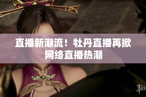 直播新潮流！牡丹直播再掀网络直播热潮