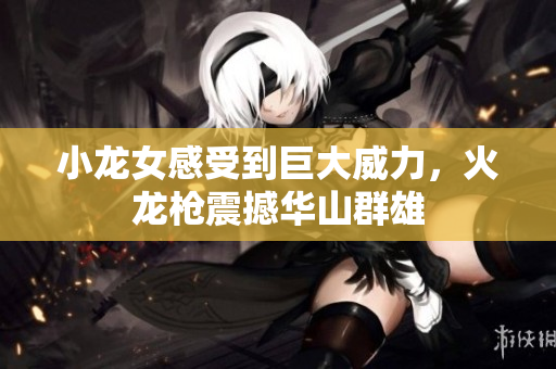 小龙女感受到巨大威力，火龙枪震撼华山群雄