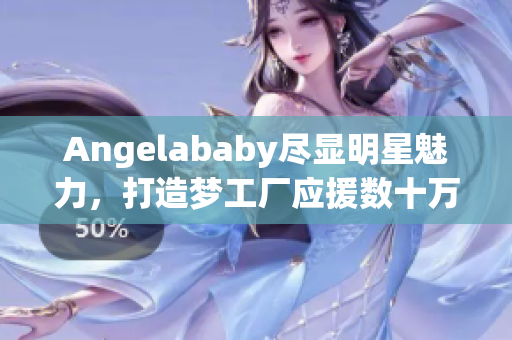 Angelababy尽显明星魅力，打造梦工厂应援数十万