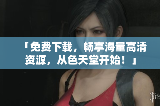 「免费下载，畅享海量高清资源，从色天堂开始！」