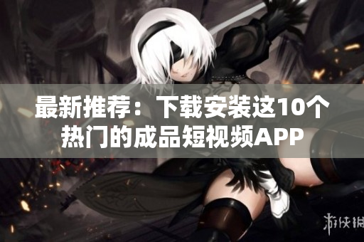最新推荐：下载安装这10个热门的成品短视频APP