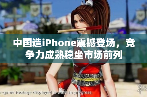 中国造iPhone震撼登场，竞争力成熟稳坐市场前列