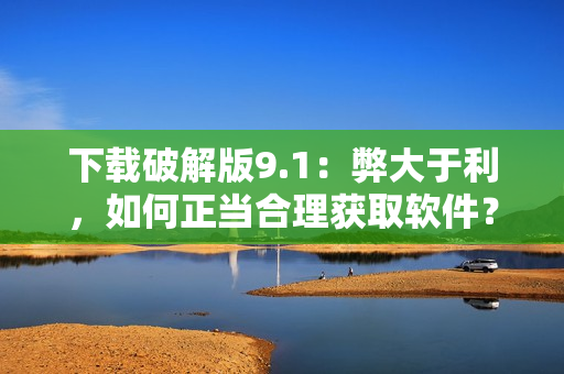 下载破解版9.1：弊大于利，如何正当合理获取软件？