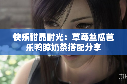 快乐甜品时光：草莓丝瓜芭乐鸭脖奶茶搭配分享