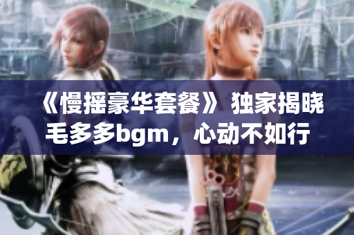 《慢摇豪华套餐》 独家揭晓毛多多bgm，心动不如行动
