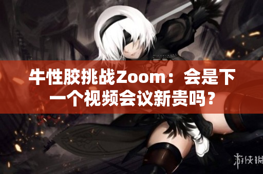 牛性胶挑战Zoom：会是下一个视频会议新贵吗？