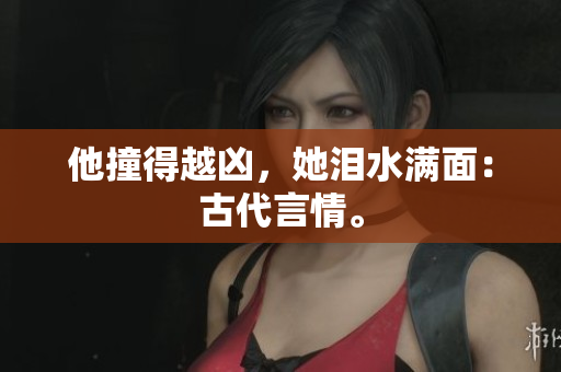 他撞得越凶，她泪水满面：古代言情。