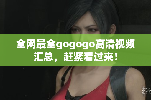 全网最全gogogo高清视频汇总，赶紧看过来！