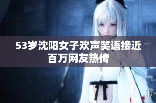53岁沈阳女子欢声笑语接近百万网友热传