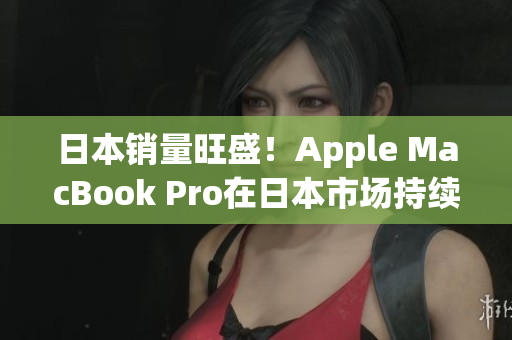 日本销量旺盛！Apple MacBook Pro在日本市场持续火爆