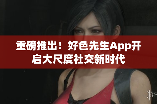 重磅推出！好色先生App开启大尺度社交新时代