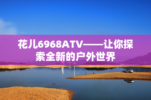 花儿6968ATV——让你探索全新的户外世界