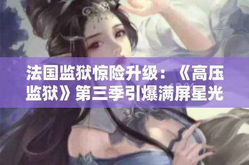 法国监狱惊险升级：《高压监狱》第三季引爆满屏星光
