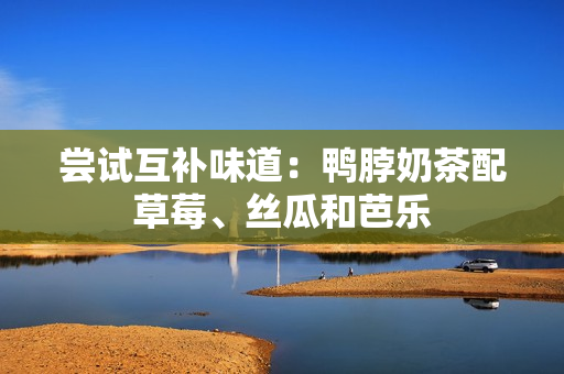 尝试互补味道：鸭脖奶茶配草莓、丝瓜和芭乐