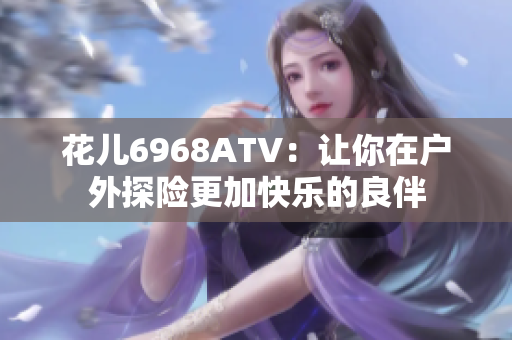 花儿6968ATV：让你在户外探险更加快乐的良伴