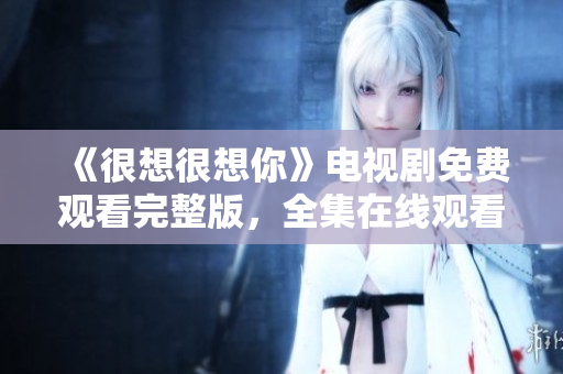 《很想很想你》电视剧免费观看完整版，全集在线观看