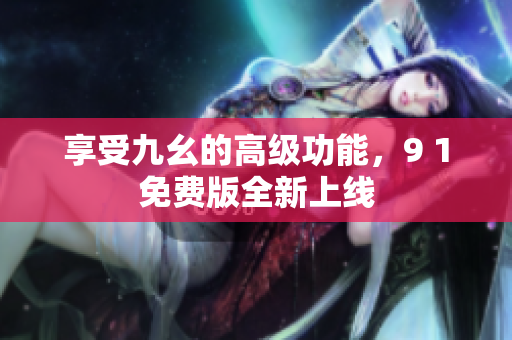 享受九幺的高级功能，9 1免费版全新上线