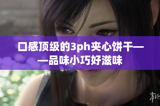口感顶级的3ph夹心饼干——品味小巧好滋味