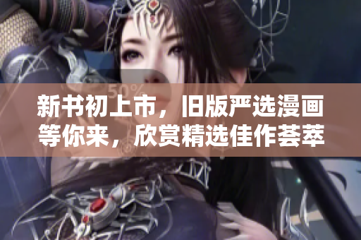 新书初上市，旧版严选漫画等你来，欣赏精选佳作荟萃