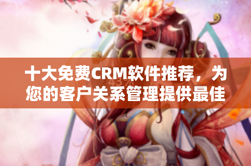 十大免费CRM软件推荐，为您的客户关系管理提供最佳解决方案