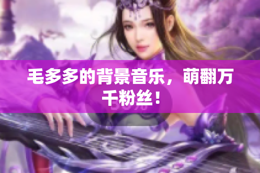 毛多多的背景音乐，萌翻万千粉丝！