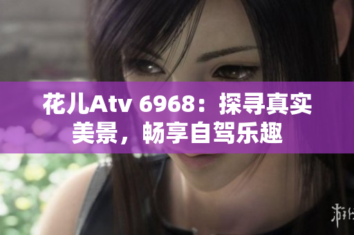 花儿Atv 6968：探寻真实美景，畅享自驾乐趣