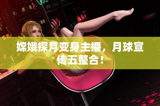 嫦娥探月变身主播，月球宣传五整合！