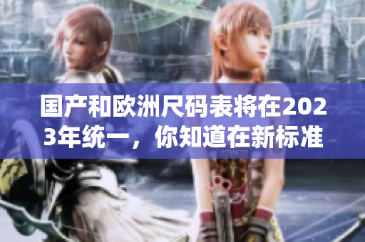 国产和欧洲尺码表将在2023年统一，你知道在新标准下你穿多大尺码吗？