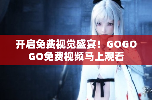 开启免费视觉盛宴！GOGOGO免费视频马上观看