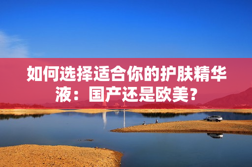如何选择适合你的护肤精华液：国产还是欧美？