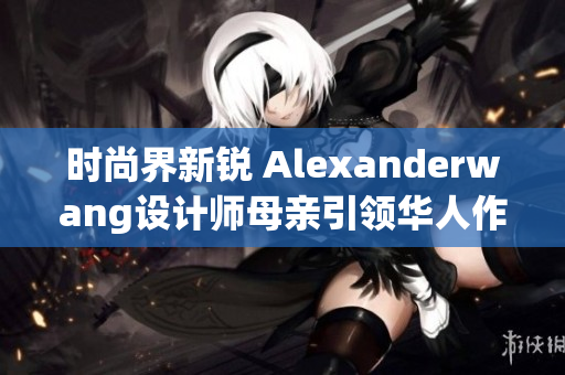 时尚界新锐 Alexanderwang设计师母亲引领华人作家风头