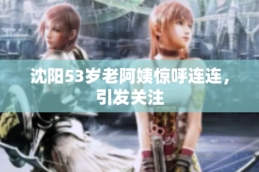 沈阳53岁老阿姨惊呼连连，引发关注