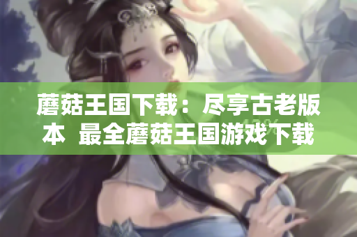 蘑菇王国下载：尽享古老版本  最全蘑菇王国游戏下载攻略