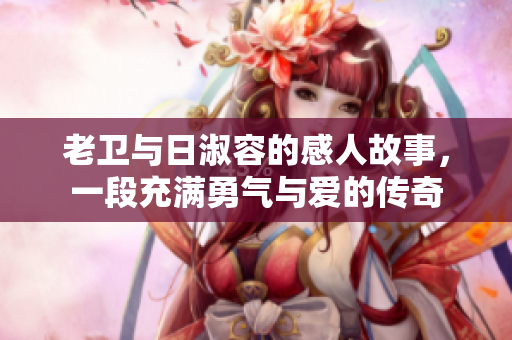 老卫与日淑容的感人故事，一段充满勇气与爱的传奇