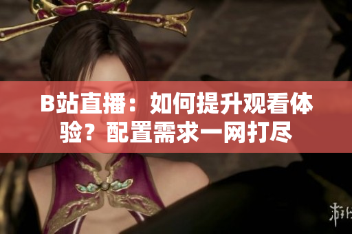B站直播：如何提升观看体验？配置需求一网打尽