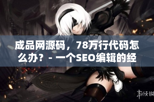 成品网源码，78万行代码怎么办？- 一个SEO编辑的经验总结
