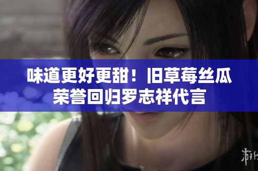味道更好更甜！旧草莓丝瓜荣誉回归罗志祥代言