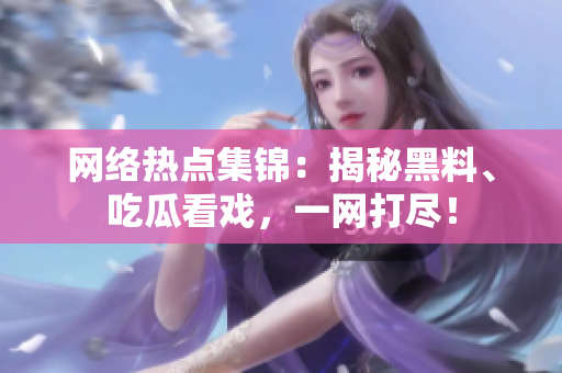 网络热点集锦：揭秘黑料、吃瓜看戏，一网打尽！