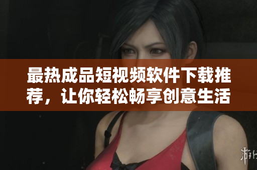 最热成品短视频软件下载推荐，让你轻松畅享创意生活