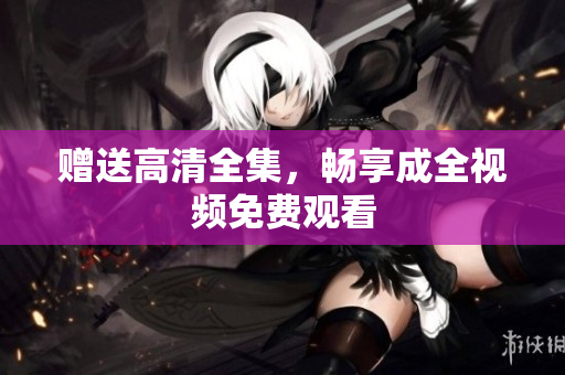 赠送高清全集，畅享成全视频免费观看