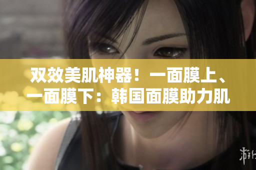 双效美肌神器！一面膜上、一面膜下：韩国面膜助力肌肤焕发