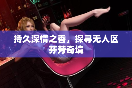 持久深情之香，探寻无人区芬芳奇境