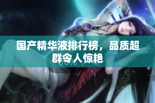 国产精华液排行榜，品质超群令人惊艳