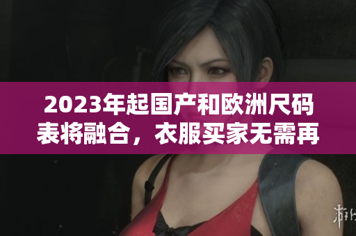 2023年起国产和欧洲尺码表将融合，衣服买家无需再纠结尺码选择