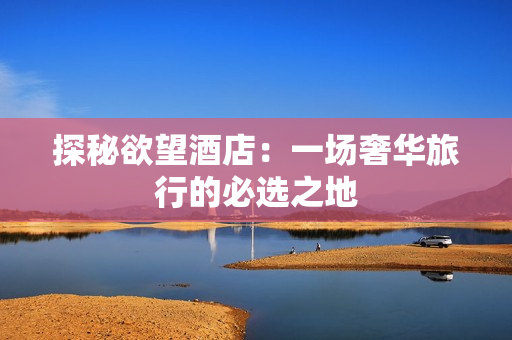 探秘欲望酒店：一场奢华旅行的必选之地
